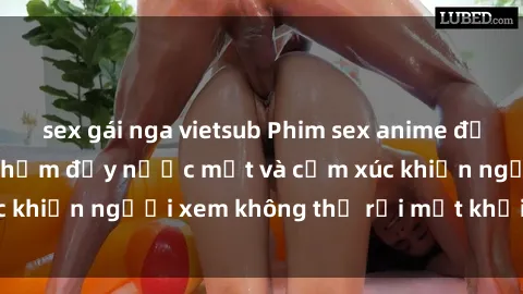 sex gái nga vietsub Phim sex anime đỉnh cao: Những tác phẩm đầy nước mắt và cảm xúc khiến người xem không thể rời mắt khỏi màn hình